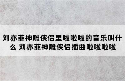 刘亦菲神雕侠侣里啦啦啦的音乐叫什么 刘亦菲神雕侠侣插曲啦啦啦啦